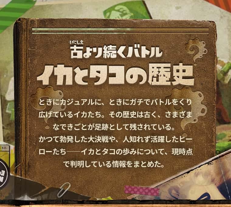 古より続くバトルイカとタコの歴史 ときにカジュアルに、ときにガチでバトルをくり広げているイカたち。その歴史は古く、さまざまなできごとが足跡として残されている。かつて勃発した大決戦や、人知れず活躍したヒーローたち--イカとタコの歩みについて、現時点で判明している情報をまとめた。
