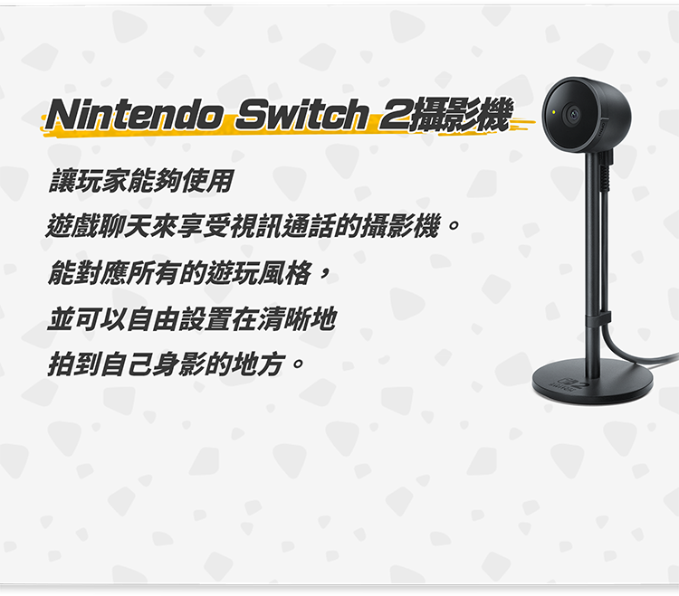 Nintendo Switch 2攝影機 讓玩家能夠使用遊戲聊天來享受視訊通話的攝影機。能對應所有的遊玩風格，並可以自由設置在清晰地拍到自己身影的地方。