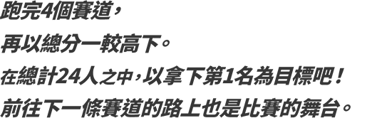 跑完4個賽道，再以總分一較高下。在總計24人之中，以拿下第1名為目標吧！前往下一條賽道的路上也是比賽的舞台。