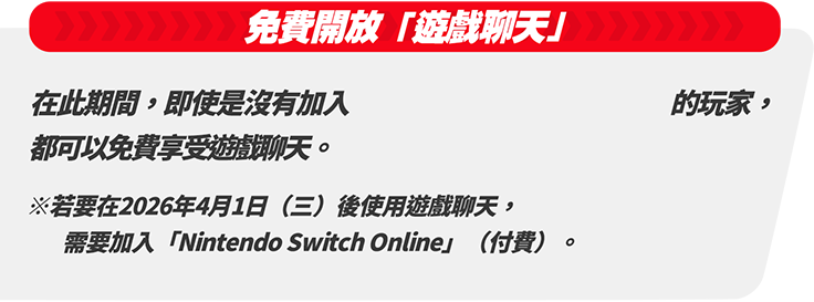 「遊戲聊天」免費開放 在此期間内，即使是沒有加入Nintendo Switch Online的玩家，都可以免費使用遊戲聊天。※若要在2026年4月1日（二）後使用遊戲聊天，需要加入「Nintendo Switch Online」（付費）。