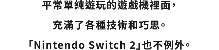 何気なく遊んでいるゲーム機の中には、いろんな技術や工夫が詰まっています。それは、「Nintendo Switch 2」も同じです。