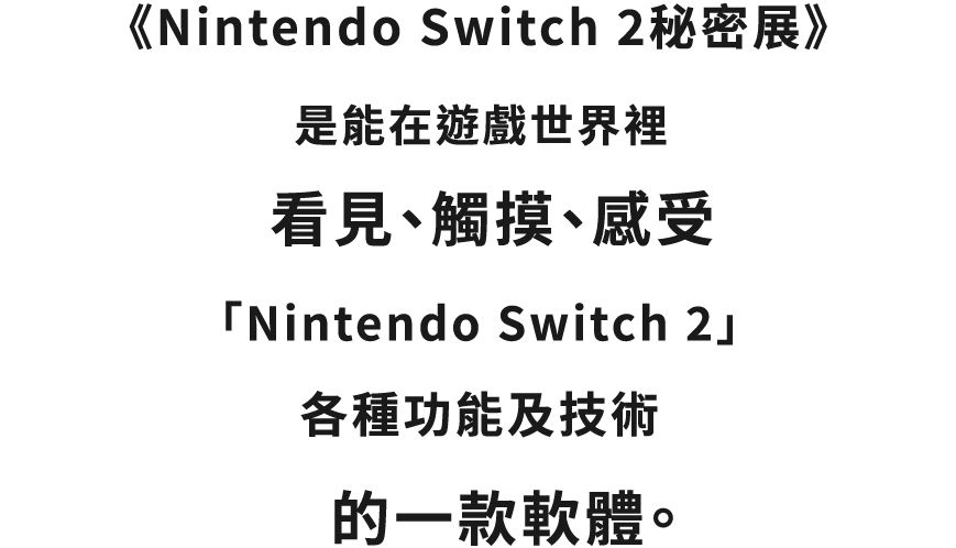 『Nintendo Switch 2秘密展』は、「Nintendo Switch 2」 のさまざまな機能やテクノロジーを、ゲームの世界の中で見たり、触ったり、感じたりできるソフトです。