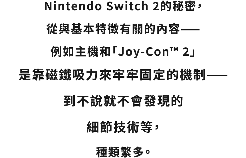 “Nintendo Switch 2 のひみつ”の種類は、本体と「Joy-Con™ 2」が磁石の力でしっかりくっついて固定されるしくみといった基本的な特徴に関するものから、言われないと気づかないような細部の技術まで、もりだくさん。