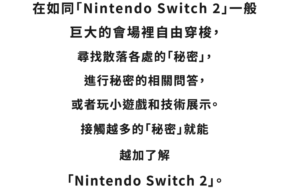 巨大な「Nintendo Switch 2」のような会場を自由に歩き回って、いたるところに散らばっている“ひみつ”をみつけたり、関連するクイズに答えたり、ミニゲームやテックデモを楽しんだり。いろいろな“ひみつ”に触れれば触れるほど、「Nintendo Switch 2」のことにくわしくなっていきます。