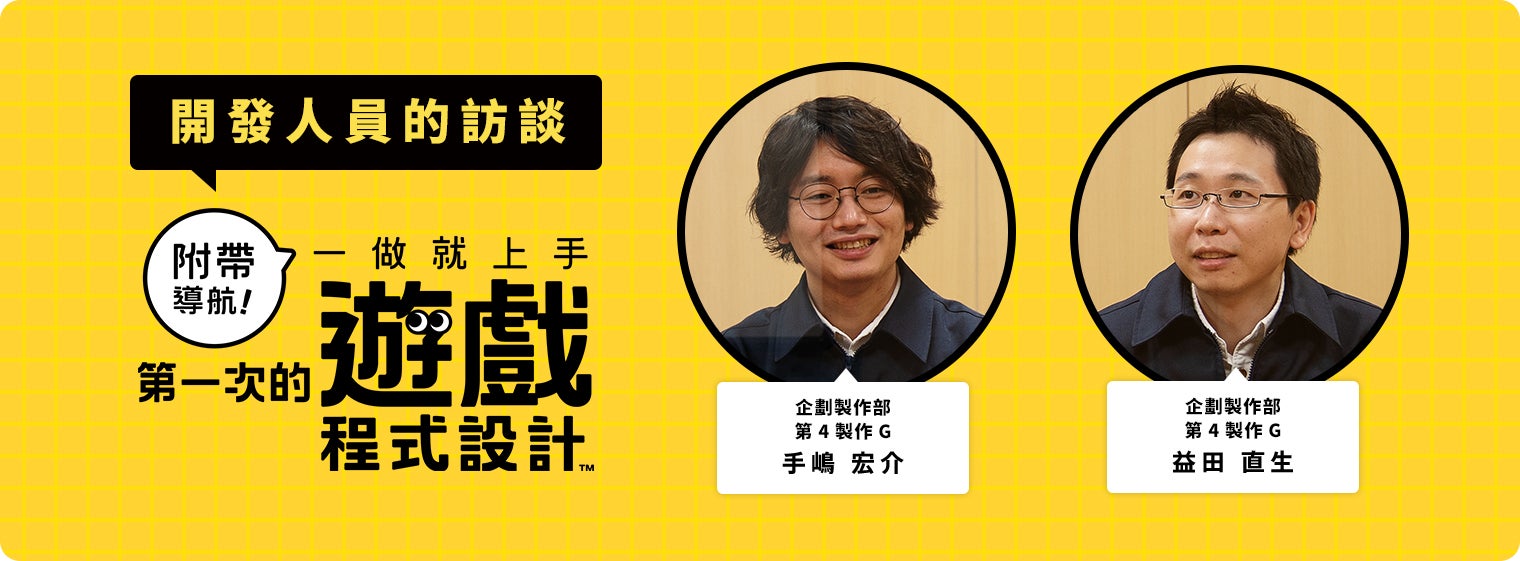 開発者に訊きました『ナビつき！ つくってわかる　はじめてゲームプログラミング』 企画制作部第4プロダクションG 手嶋 宏介 企画制作部第4プロダクションG 益田 直生