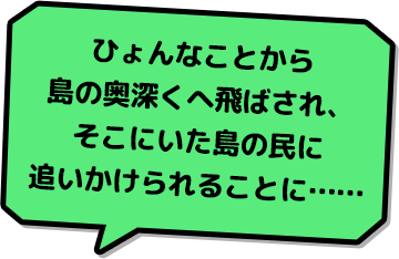 ひょんなことから島の奥深くへ飛ばされ、そこにいた島の民に追いかけられることに……