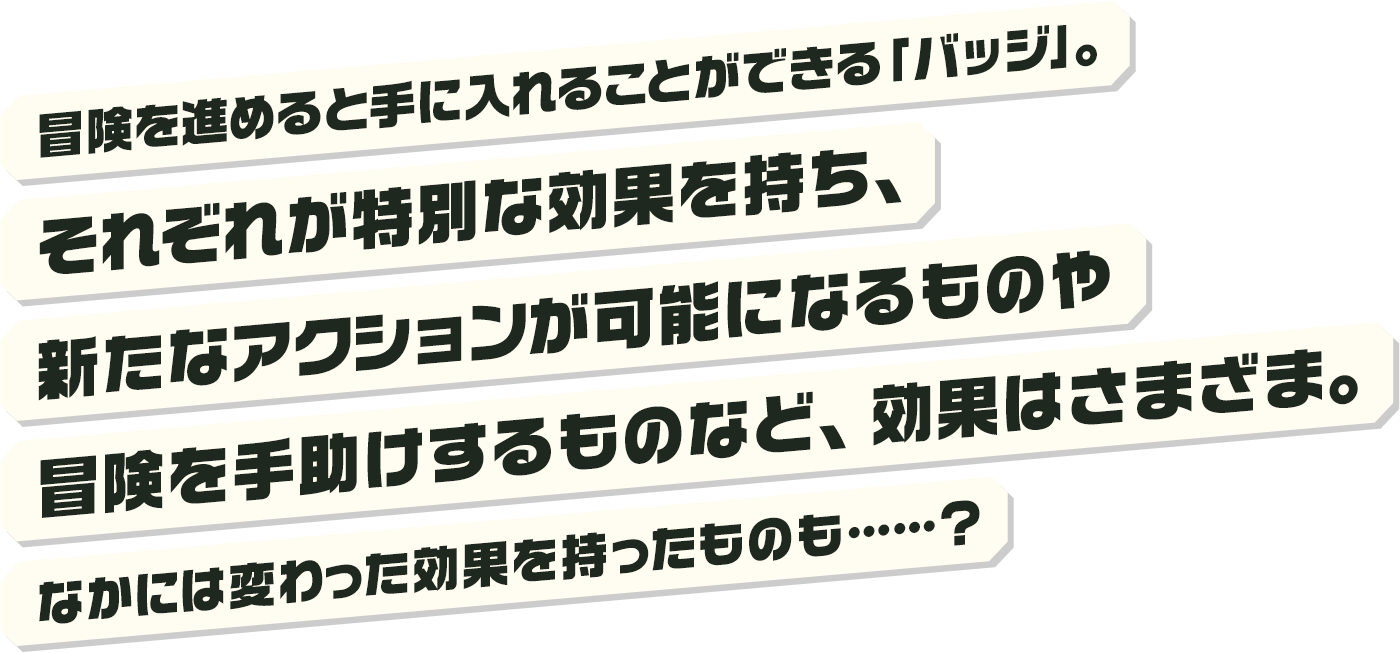 冒険を進めると手に入れることができる「バッジ」。それぞれが特別な効果を持ち、新たなアクションが可能になるものや冒険を手助けするものなど、効果はさまざま。なかには変わった効果を持ったものも……？                    