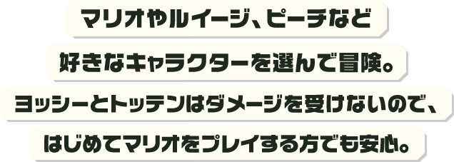 マリオやルイージ、ピーチなど好きなキャラクターを選んで冒険。ヨッシーとトッテンはダメージを受けないので、はじめてマリオをプレイする方でも安心。