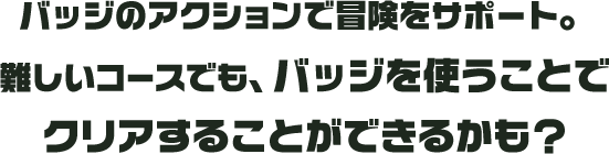 バッジのアクションで冒険をサポート。難しいコースでも、バッジを使うことでクリアすることができるかも？