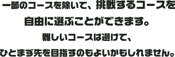 一部のコースを除いて、挑戦するコースを自由に選ぶことができます。難しいコースは避けて、ひとまず先を目指すのもよいかもしれません。