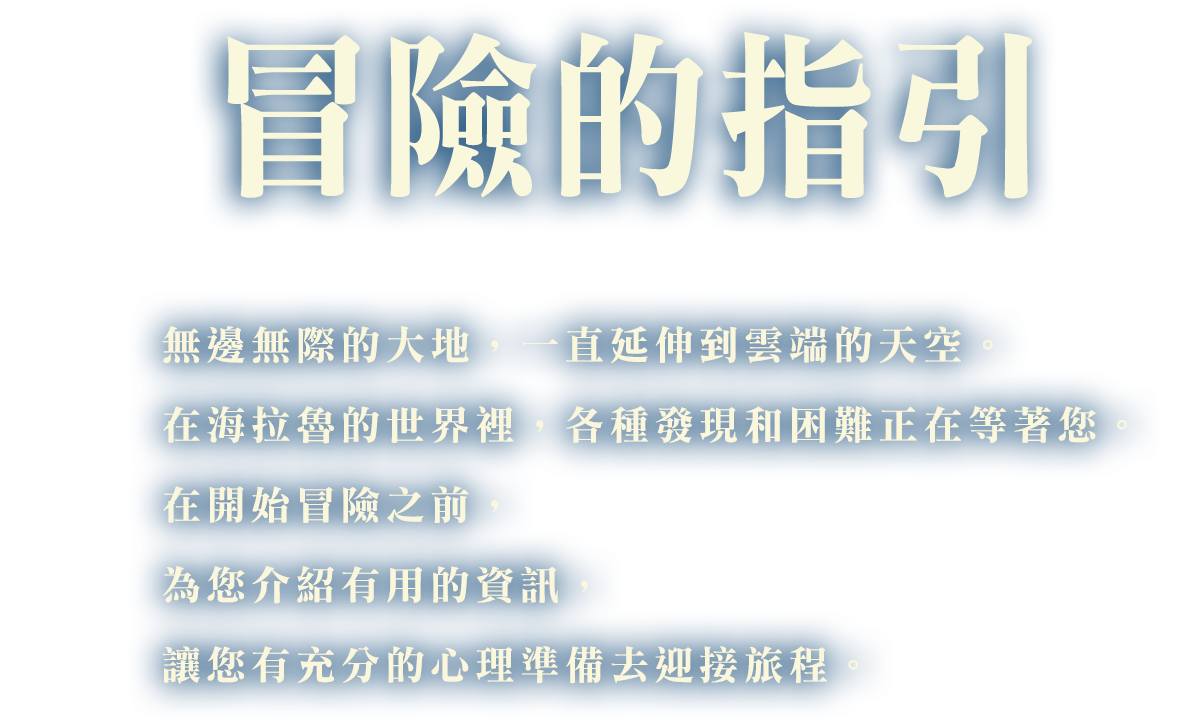 冒險的指引 無邊無際的大地，一直延伸到雲端的天空。在海拉魯的世界裡，各種發現和困難正在等著您。在開始冒險之前，為您介紹有用的資訊，讓您有充分的心理準備去迎接旅程。