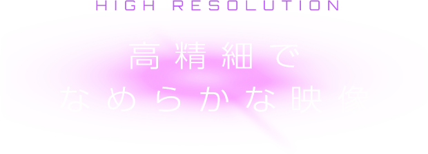 HIGH RESOLUTION 高精細でなめらかな映像
