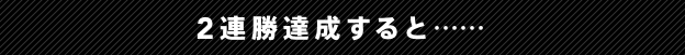 2連勝達成すると・・・・・・