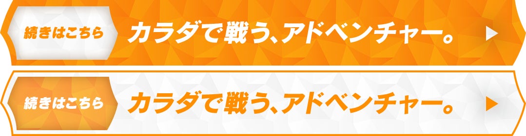 続きはこちら カラダで戦う、アドベンチャー。