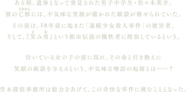 ある朝、遺体となって発見された男子中学生・佐々木英介。彼の亡骸には、不気味な笑顔が描かれた紙袋が被せられていた。その姿は、18年前に起きた「連続少女殺人事件」の被害者、そして、『笑み男（えみお）』という都市伝説の犠牲者に酷似しているという。泣いている女の子の前に現れ、その命と引き換えに笑顔の紙袋を与えるという、不気味な噂話の起源とは……？空木探偵事務所は総力をあげて、この奇怪な事件に挑むこととなった。