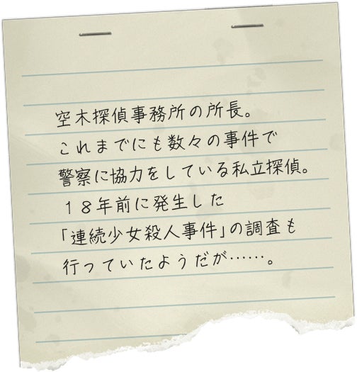 空木探偵事務所の所長。これまでにも数々の事件で警察に協力をしている私立探偵。１８年前に発生した「連続少女殺人事件」の調査も行っていたようだが……。