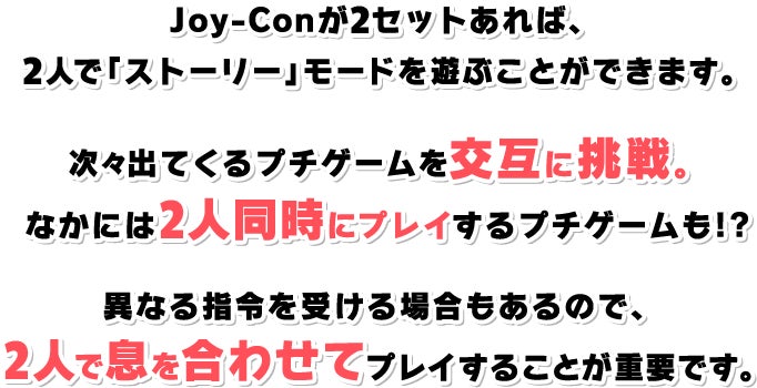 Joy-Conが2セットあれば、2人で「ストーリー」モードを遊ぶことができます。次々と出てくるプチゲームを交互に挑戦。なかには2人同時にプレイするプチゲームも!?異なる指令を受ける場合もあるので、2人で息を合わせてプレイすることが重要です。
