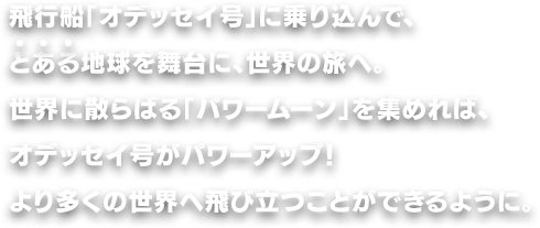 飛行船「オデッセイ号」に乗り込んで、とある地球を舞台に、世界の旅へ。世界に散らばる「パワームーン」を集めれば、オデッセイ号がパワーアップ！より多くの世界へ飛び立つことができるように。