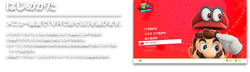 はじめかた メニュー画面で「VRであそぶ」を選びます。　※「VRゴーグルToy-Con」を使用しなくても遊ぶことができます。 ※本編でクリアしていない国は、選ぶことができません。 ※オープニングなどの映像を、奥行きのある立体的な映像で見ることができるモードもあります。 ※更新データ（Ver1.3.0）をダウンロードしていただく必要があります。