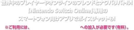 世界中のプレイヤーやオンラインのフレンドとナワバリバトル！「Nintendo Switch Online」専用のスマートフォン向けアプリでボイスチャットも！ ※ご利用には、「Nintendo Switch Online」への加入が必要です（有料）。