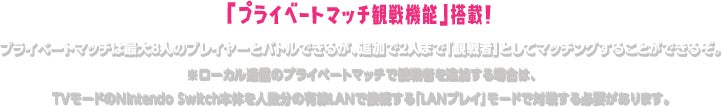「プライベートマッチ観戦機能」搭載! プライベートマッチは最大8人のプレイヤーとバトルできるが、追加で2人まで「観戦者」としてマッチングすることができるぞ。 ※ローカル通信のプライベートマッチで観戦者を追加する場合は、TVモードのNintendo Switch本体を人数分の有線LANで接続する「LANプレイ」モードで対戦する必要があります。
