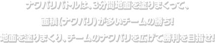 ナワバリバトルは、３分間地面を塗りまくって、面積（ナワバリ）が多いチームの勝ち！地面を塗りまくり、チームのナワバリを広げて勝利を目指せ！