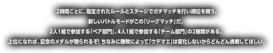 時間ごとに、指定されたルールとステージでガチマッチを行い順位を競う、新しいバトルモードがこの「リーグマッチ」だ。2人1組で参加する「ペア部門」、4人1組で参加する「チーム部門」の2種類がある。上位になれば、記念のメダルが贈られるぞ! ちなみに勝敗によって「ウデマエ」は変化しないからどんどん挑戦してほしい。