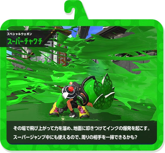 スペシャルウェポン スーパーチャクチ その場で飛び上がって力を溜め、地面に叩きつけてインクの爆発を起こす。スーパージャンプ中にも使えるので、周りの相手を一掃できるかも？