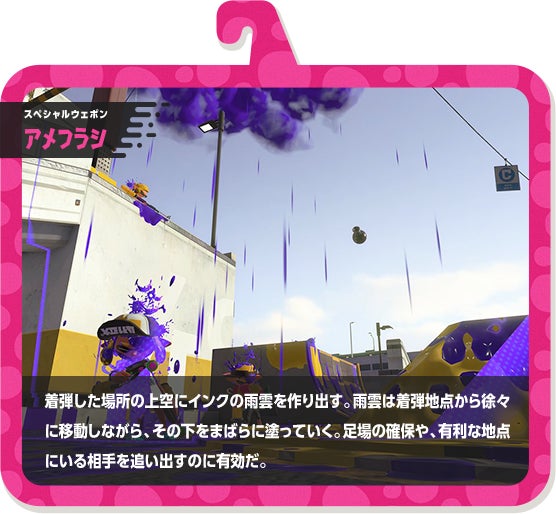 スペシャルウェポン アメフラシ 着弾した場所の上空にインクの雨雲を作り出す。雨雲は着弾地点から徐々に移動しながら、その下をまばらに塗っていく。足場の確保や、有利な地点にいる相手を追い出すのに有効だ。