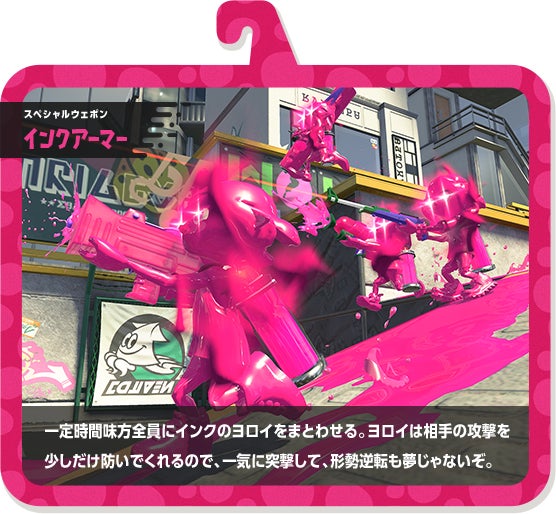 スペシャルウェポン インクアーマー 一定時間味方全員にインクのヨロイをまとわせる。ヨロイは相手の攻撃を少しだけ防いでくれるので、一気に突撃して、形勢逆転も夢じゃないぞ。