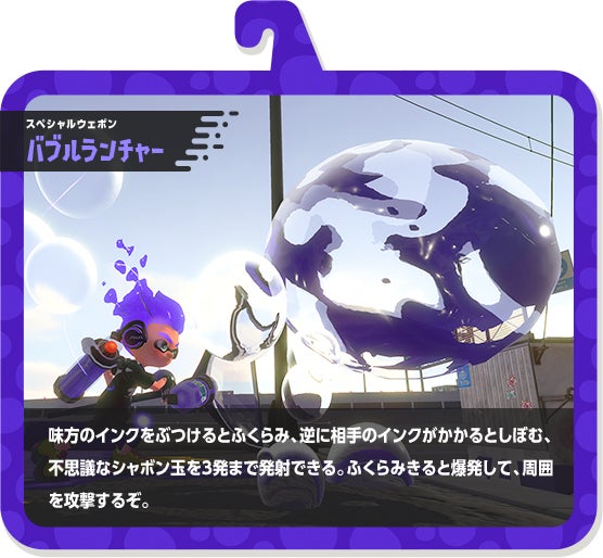 スペシャルウェポン バブルランチャー 味方のインクをぶつけるとふくらみ、逆に相手のインクがかかるとしぼむ、不思議なシャボン玉を3発まで発射できる。ふくらみきると爆発して、周囲を攻撃するぞ。