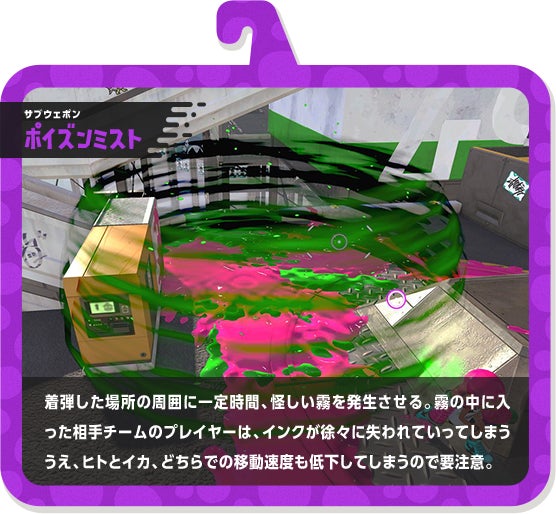 サブウェポン ポイズンミスト 着弾した場所の周囲に一定時間、怪しい霧を発生させる。霧の中に入った相手チームのプレイヤーは、インクが徐々に失われていってしまううえ、ヒトとイカ、どちらでの移動速度も低下してしまうので要注意。