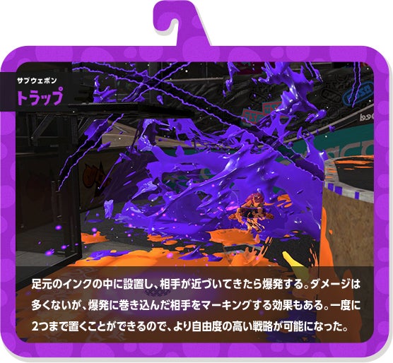 サブウェポン トラップ 足元のインクの中に設置し、相手が近づいてきたら爆発する。ダメージは多くないが、爆発に巻き込んだ相手をマーキングする効果もある。一度に2つまで置くことができるので、より自由度の高い戦略が可能になった。
