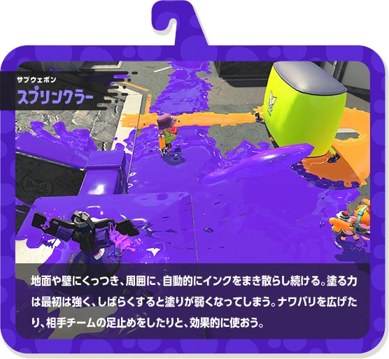 サブウェポン スプリンクラー 地面や壁にくっつき、周囲に、自動的にインクをまき散らし続ける。塗る力は最初は強く、しばらくすると塗りが弱くなってしまう。ナワバリを広げたり、相手チームの足止めをしたりと、効果的に使おう。
