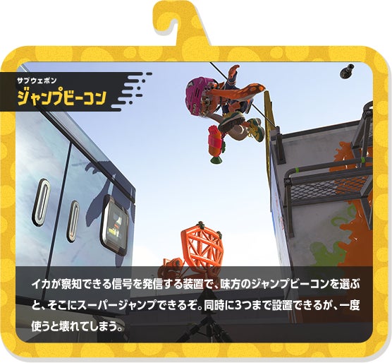 サブウェポン ジャンプビーコン イカが察知できる信号を発信する装置で、味方のジャンプビーコンを選ぶと、そこにスーパージャンプできるぞ。同時に3つまで設置できるが、一度使うと壊れてしまう。