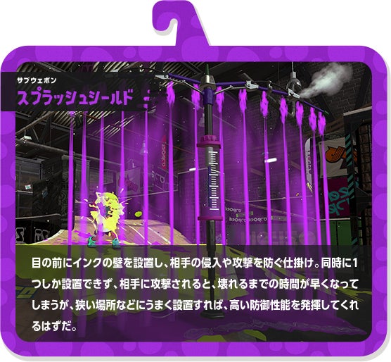 サブウェポン スプラッシュシールド 目の前にインクの壁を設置し、相手の侵入や攻撃を防ぐ仕掛け。同時に1つしか設置できず、相手に攻撃されると、壊れるまでの時間が早くなってしまうが、狭い場所などにうまく設置すれば、高い防御性能を発揮してくれるはずだ。
