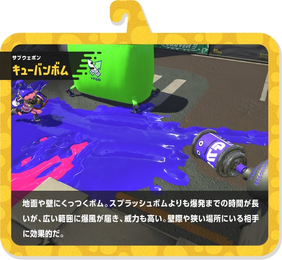 サブウェポン キューバンボム 地面や壁にくっつくボム。スプラッシュボムよりも爆発までの時間が長いが、広い範囲に爆風が届き、威力も高い。壁際や狭い場所にいる相手に効果的だ。