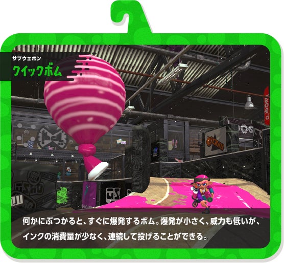 サブウェポン クイックボム 何かにぶつかると、すぐに爆発するボム。爆発が小さく、威力も低いが、インクの消費量が少なく、連続して投げることができる。