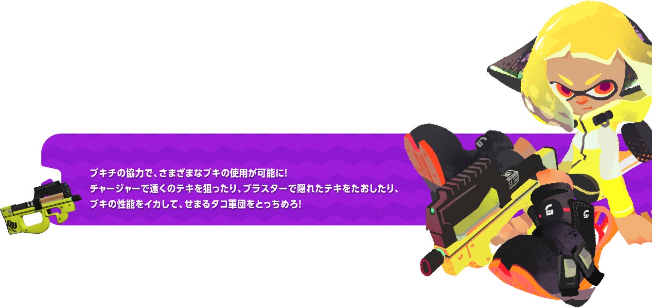 ブキチの協力で、さまざまなブキの使用が可能に！チャージャーで遠くのテキを狙ったり、ブラスターで隠れたテキをたおしたり、ブキの性能をイカして、せまるタコ軍団をとっちめろ！