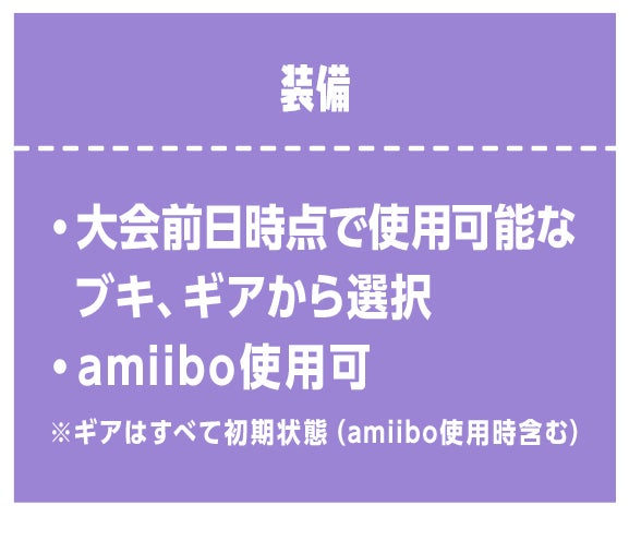 装備　・大会前日時点で使用可能なブキ、ギアから選択 ・amiibo使用可 ※ギアはすべて初期状態（amiibo使用時含む）