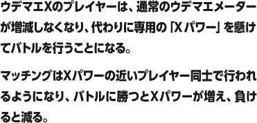 ウデマエXのプレイヤーは、通常のウデマエメーターが増減しなくなり、代わりに専用の「Xパワー」を懸けてバトルを行うことになる。マッチングはXパワーの近いプレイヤー同士で行われるようになり、バトルに勝つとXパワーが増え、負けると減る。