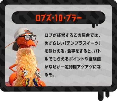 ロブズ・10・プラー ロブが経営するこの屋台では、めずらしい「テンプラスイーツ」を味わえる。食事をすると、バトルでもらえるポイントや経験値がなぜか一定時間アゲアゲになるぞ。