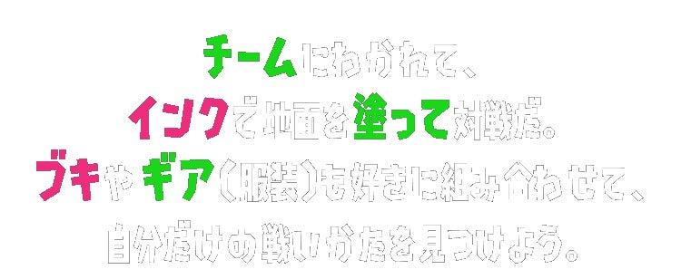 チームにわかれて、インクで地面を塗って対戦だ。ブキやギア（服装）も好きに組み合わせて、自分だけの戦いかたを見つけよう。