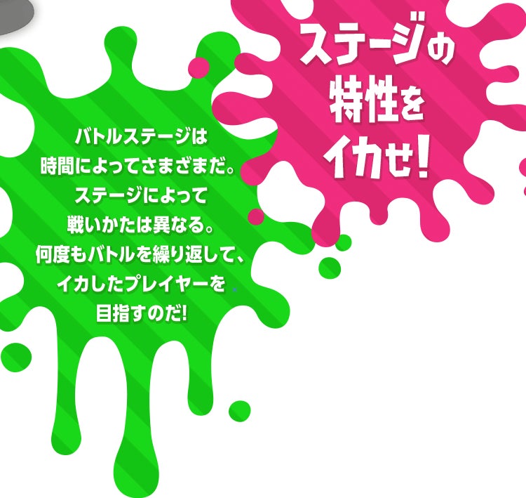 バトルステージは時間によってさまざまだ。ステージによって戦いかたは異なる。何度もバトルを繰り返して、イカしたプレイヤーを目指すのだ!ステージの特性をイカせ!