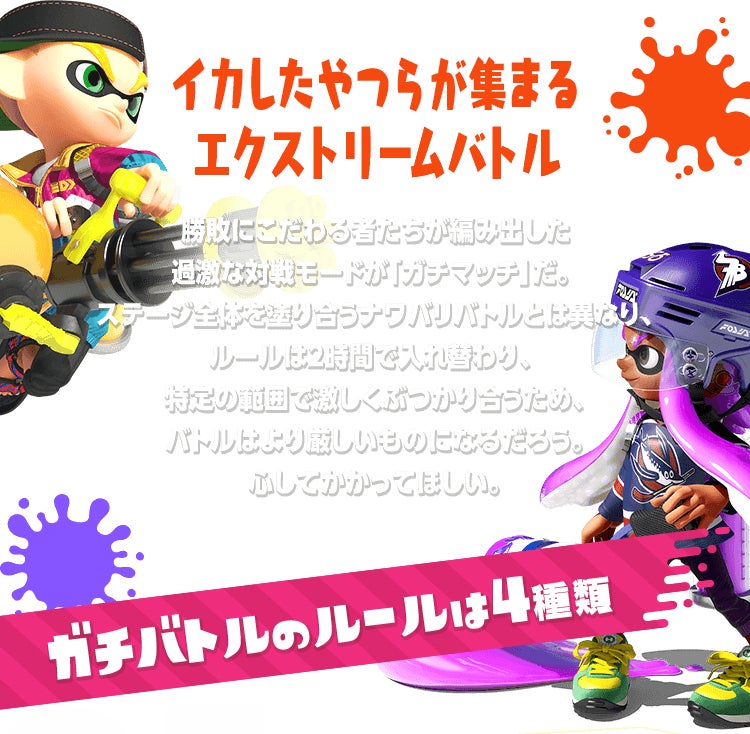 イカしたやつらが集まるエクストリームバトル　勝敗にこだわる者たちが編み出した過激な対戦モードが「ガチマッチ」だ。ステージ全体を塗り合うナワバリバトルとは異なり、ルールは2時間で入れ替わり、特定の範囲で激しくぶつかり合うため、バトルはより厳しいものになるだろう。心してかかってほしい。