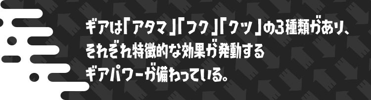 ギアは「アタマ」「フク」「クツ」の3種類があり、それぞれ特徴的な効果が発動するギアパワーが備わっている。