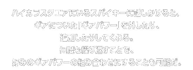 ハイカラスクエアにいるスパイキーに話しかけると、ギアについた「ギアパワー」を外したり、追加したりしてくれる。何度も繰り返すことで、
好みのギアパワーの組み合わせにすることも可能だ。