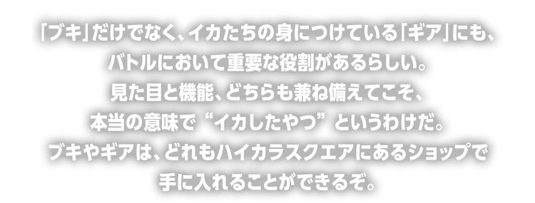 「ブキ」だけでなく、イカたちの身につけている「ギア」にも、バトルにおいて重要な役割があるらしい。見た目と機能、どちらも兼ね備えてこそ、本当の意味で “イカしたやつ” というわけだ。ブキやギアは、どれもハイカラスクエアにあるショップで手に入れることができるぞ。