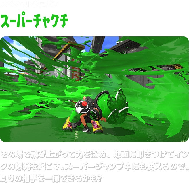 スペシャルウェポン スーパーチャクチ その場で飛び上がって力を溜め、地面に叩きつけてインクの爆発を起こす。スーパージャンプ中にも使えるので、周りの相手を一掃できるかも？