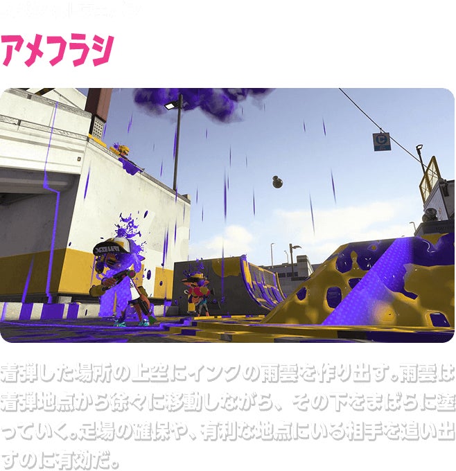 スペシャルウェポン アメフラシ 着弾した場所の上空にインクの雨雲を作り出す。雨雲は着弾地点から徐々に移動しながら、その下をまばらに塗っていく。足場の確保や、有利な地点にいる相手を追い出すのに有効だ。